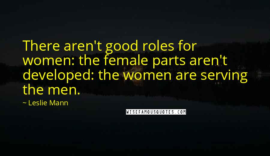 Leslie Mann Quotes: There aren't good roles for women: the female parts aren't developed: the women are serving the men.