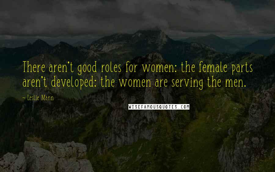 Leslie Mann Quotes: There aren't good roles for women: the female parts aren't developed: the women are serving the men.