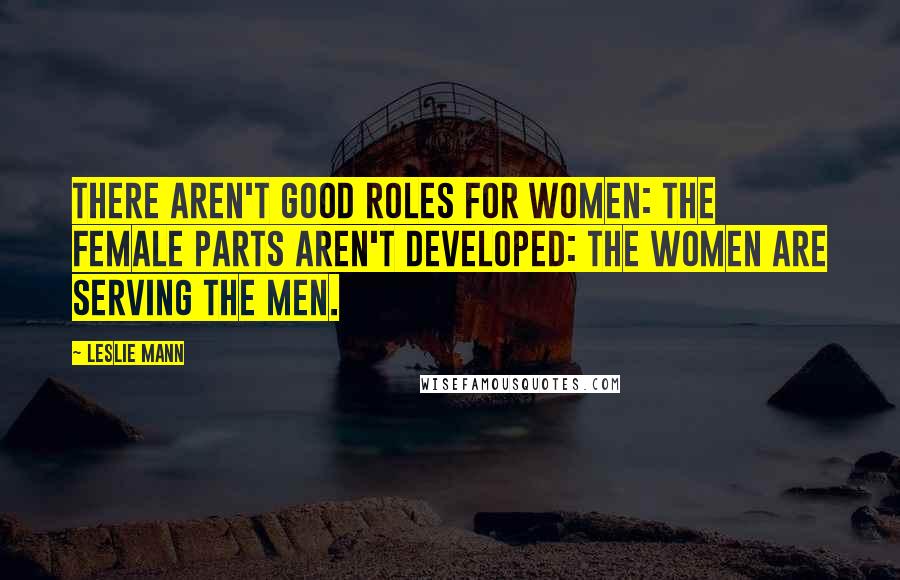 Leslie Mann Quotes: There aren't good roles for women: the female parts aren't developed: the women are serving the men.