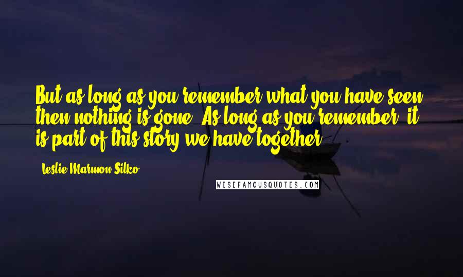 Leslie Marmon Silko Quotes: But as long as you remember what you have seen, then nothing is gone. As long as you remember, it is part of this story we have together.