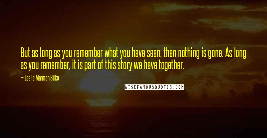 Leslie Marmon Silko Quotes: But as long as you remember what you have seen, then nothing is gone. As long as you remember, it is part of this story we have together.