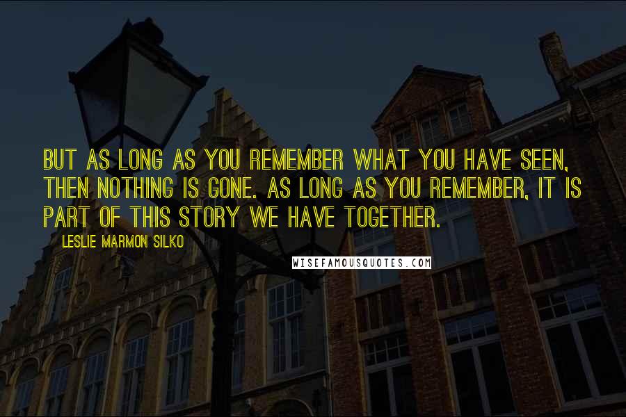 Leslie Marmon Silko Quotes: But as long as you remember what you have seen, then nothing is gone. As long as you remember, it is part of this story we have together.