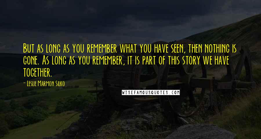 Leslie Marmon Silko Quotes: But as long as you remember what you have seen, then nothing is gone. As long as you remember, it is part of this story we have together.