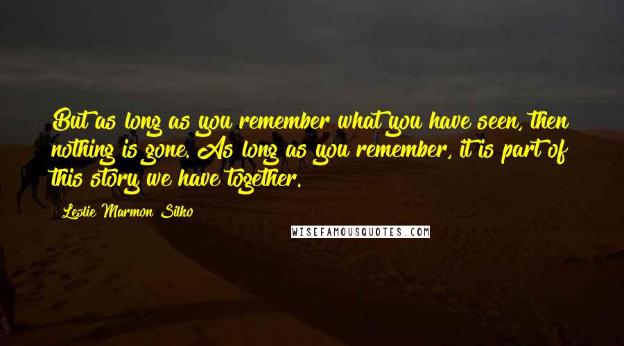 Leslie Marmon Silko Quotes: But as long as you remember what you have seen, then nothing is gone. As long as you remember, it is part of this story we have together.