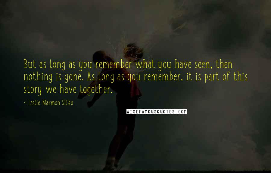 Leslie Marmon Silko Quotes: But as long as you remember what you have seen, then nothing is gone. As long as you remember, it is part of this story we have together.