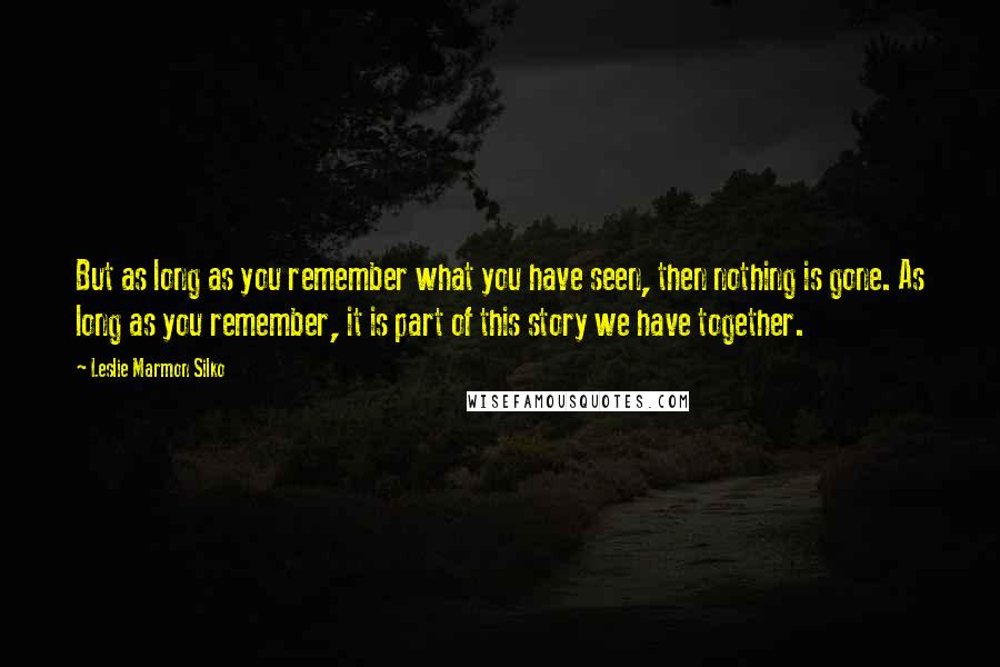 Leslie Marmon Silko Quotes: But as long as you remember what you have seen, then nothing is gone. As long as you remember, it is part of this story we have together.