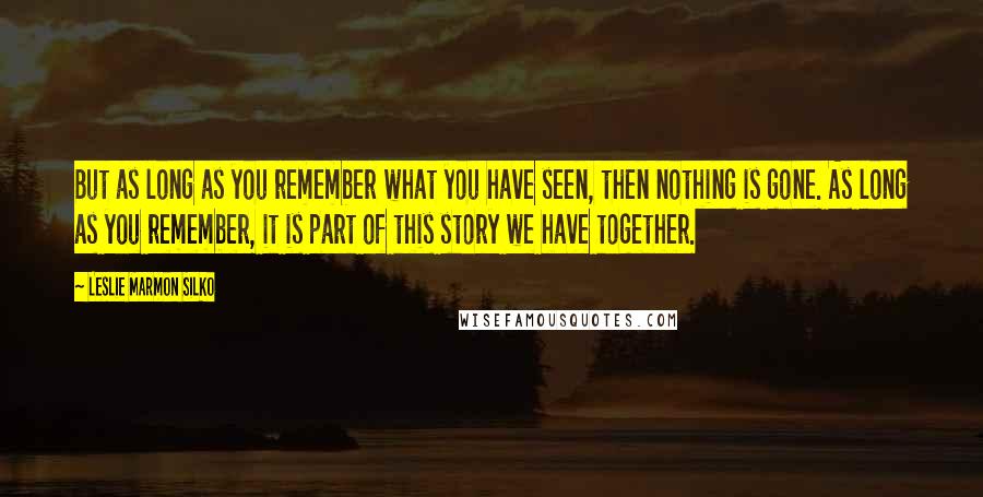 Leslie Marmon Silko Quotes: But as long as you remember what you have seen, then nothing is gone. As long as you remember, it is part of this story we have together.