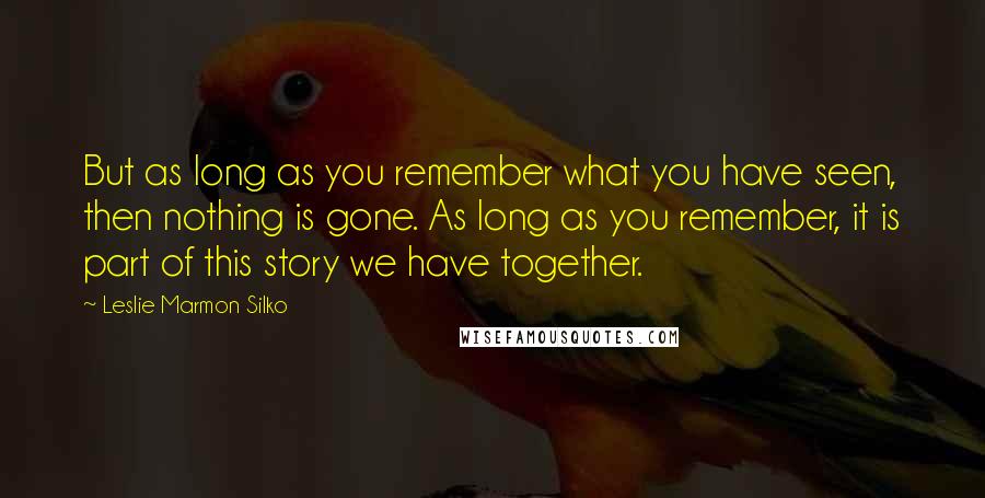 Leslie Marmon Silko Quotes: But as long as you remember what you have seen, then nothing is gone. As long as you remember, it is part of this story we have together.