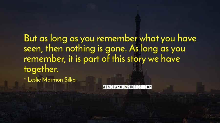 Leslie Marmon Silko Quotes: But as long as you remember what you have seen, then nothing is gone. As long as you remember, it is part of this story we have together.