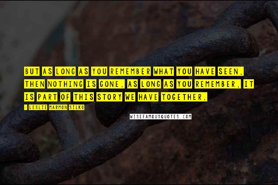 Leslie Marmon Silko Quotes: But as long as you remember what you have seen, then nothing is gone. As long as you remember, it is part of this story we have together.