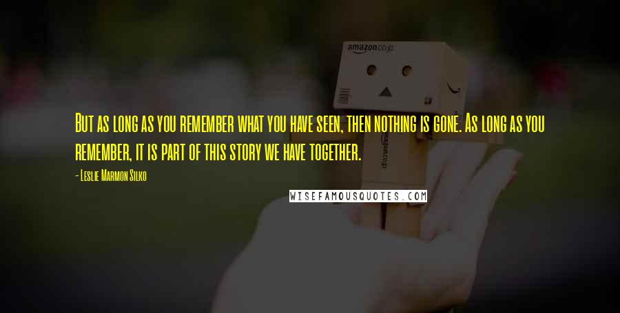 Leslie Marmon Silko Quotes: But as long as you remember what you have seen, then nothing is gone. As long as you remember, it is part of this story we have together.