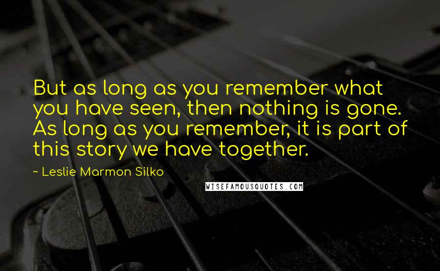 Leslie Marmon Silko Quotes: But as long as you remember what you have seen, then nothing is gone. As long as you remember, it is part of this story we have together.