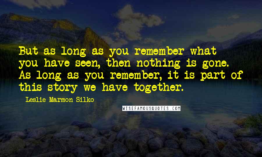 Leslie Marmon Silko Quotes: But as long as you remember what you have seen, then nothing is gone. As long as you remember, it is part of this story we have together.