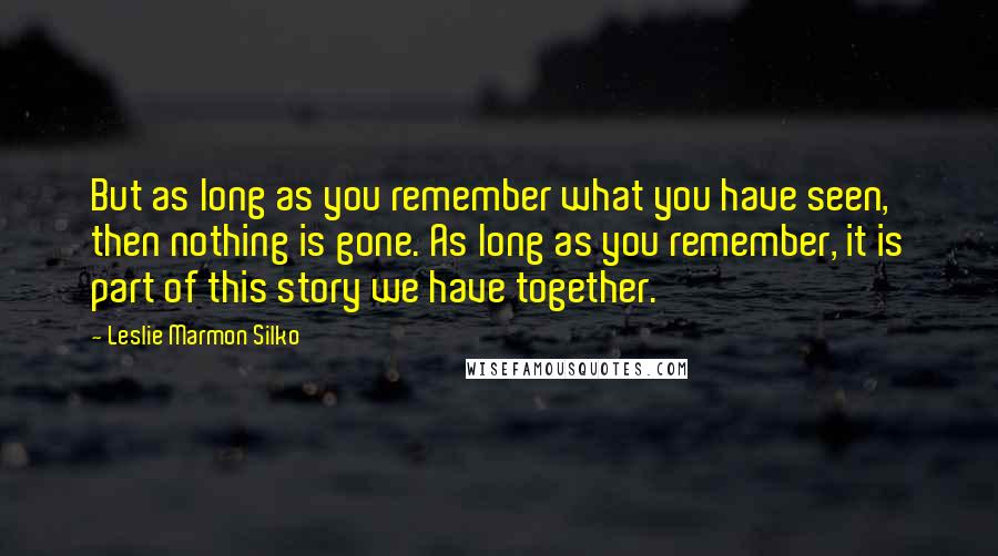 Leslie Marmon Silko Quotes: But as long as you remember what you have seen, then nothing is gone. As long as you remember, it is part of this story we have together.