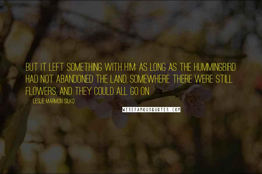 Leslie Marmon Silko Quotes: But it left something with him; as long as the hummingbird had not abandoned the land, somewhere there were still flowers, and they could all go on.