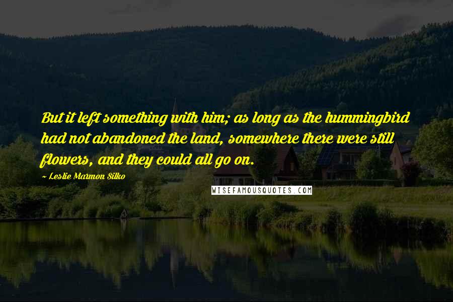 Leslie Marmon Silko Quotes: But it left something with him; as long as the hummingbird had not abandoned the land, somewhere there were still flowers, and they could all go on.