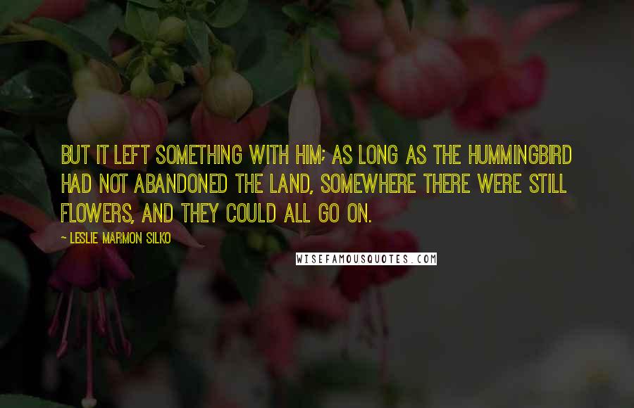 Leslie Marmon Silko Quotes: But it left something with him; as long as the hummingbird had not abandoned the land, somewhere there were still flowers, and they could all go on.