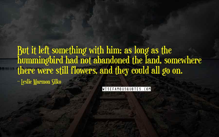 Leslie Marmon Silko Quotes: But it left something with him; as long as the hummingbird had not abandoned the land, somewhere there were still flowers, and they could all go on.