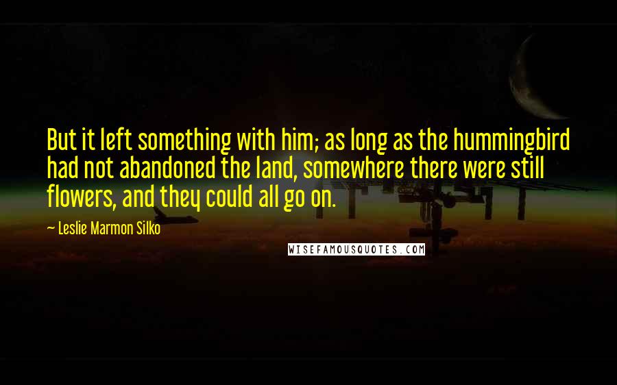 Leslie Marmon Silko Quotes: But it left something with him; as long as the hummingbird had not abandoned the land, somewhere there were still flowers, and they could all go on.