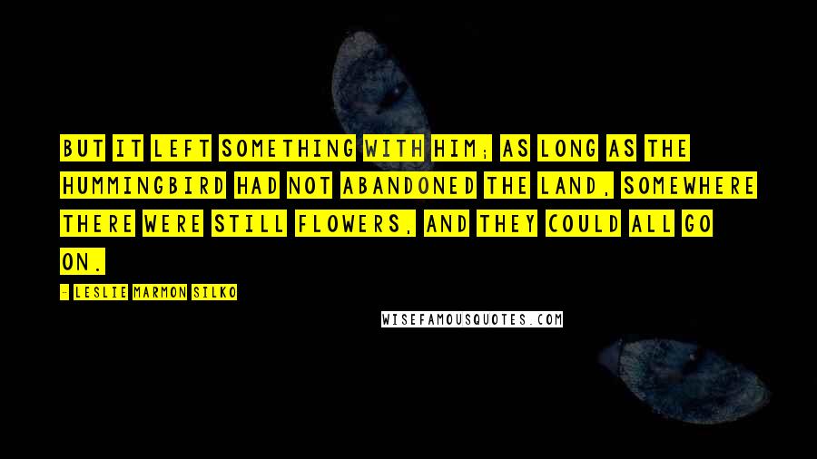 Leslie Marmon Silko Quotes: But it left something with him; as long as the hummingbird had not abandoned the land, somewhere there were still flowers, and they could all go on.