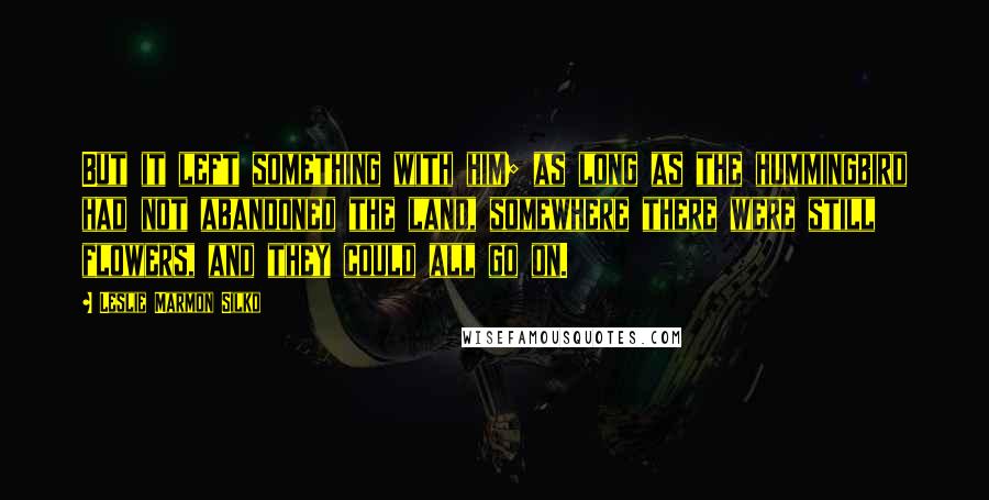Leslie Marmon Silko Quotes: But it left something with him; as long as the hummingbird had not abandoned the land, somewhere there were still flowers, and they could all go on.