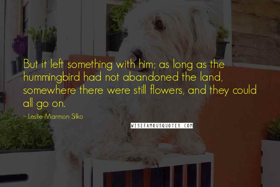 Leslie Marmon Silko Quotes: But it left something with him; as long as the hummingbird had not abandoned the land, somewhere there were still flowers, and they could all go on.