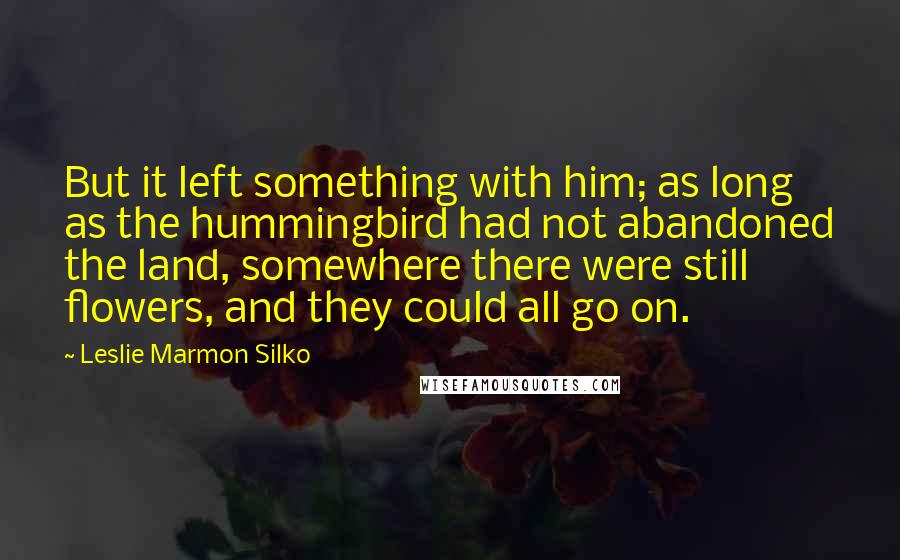 Leslie Marmon Silko Quotes: But it left something with him; as long as the hummingbird had not abandoned the land, somewhere there were still flowers, and they could all go on.