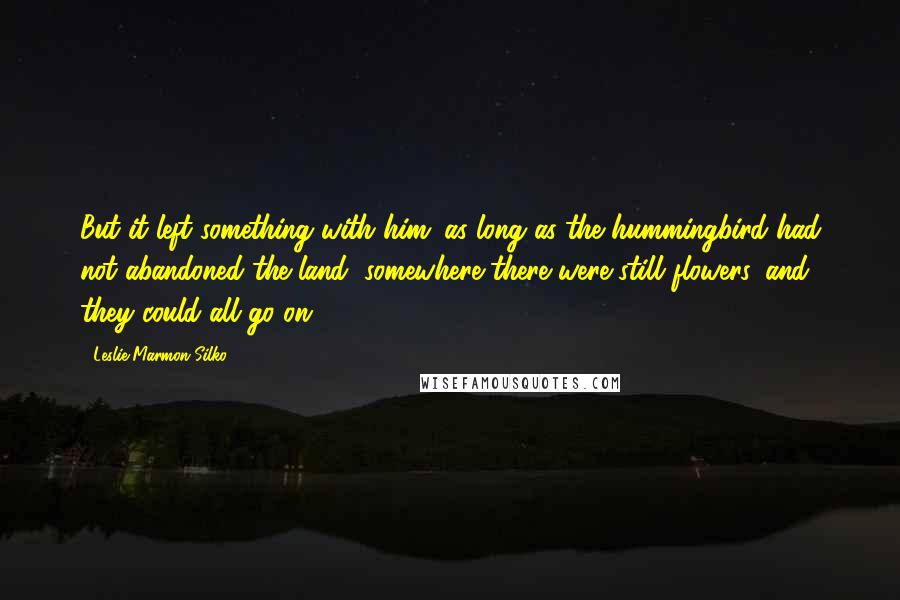 Leslie Marmon Silko Quotes: But it left something with him; as long as the hummingbird had not abandoned the land, somewhere there were still flowers, and they could all go on.