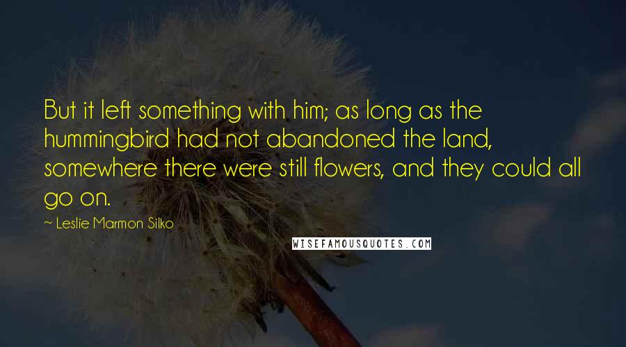 Leslie Marmon Silko Quotes: But it left something with him; as long as the hummingbird had not abandoned the land, somewhere there were still flowers, and they could all go on.