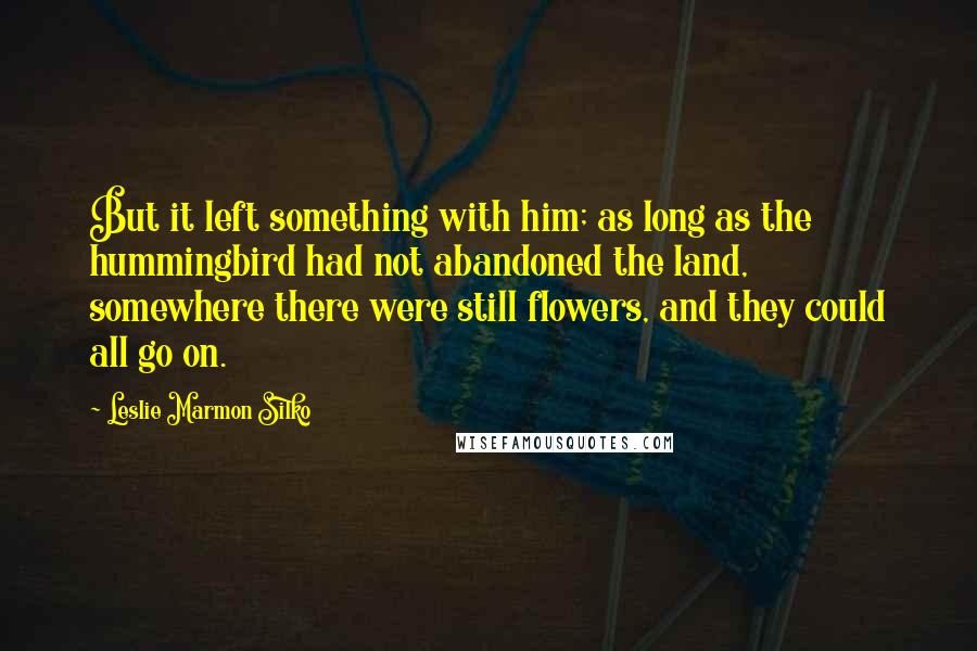 Leslie Marmon Silko Quotes: But it left something with him; as long as the hummingbird had not abandoned the land, somewhere there were still flowers, and they could all go on.