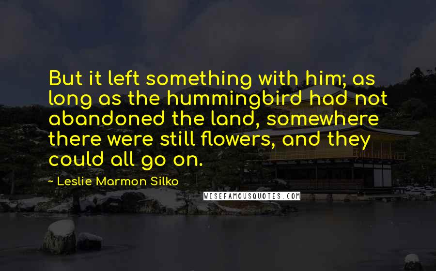 Leslie Marmon Silko Quotes: But it left something with him; as long as the hummingbird had not abandoned the land, somewhere there were still flowers, and they could all go on.