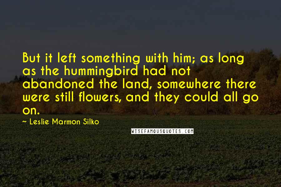 Leslie Marmon Silko Quotes: But it left something with him; as long as the hummingbird had not abandoned the land, somewhere there were still flowers, and they could all go on.