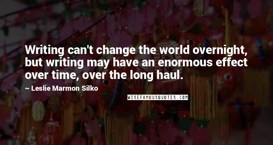 Leslie Marmon Silko Quotes: Writing can't change the world overnight, but writing may have an enormous effect over time, over the long haul.