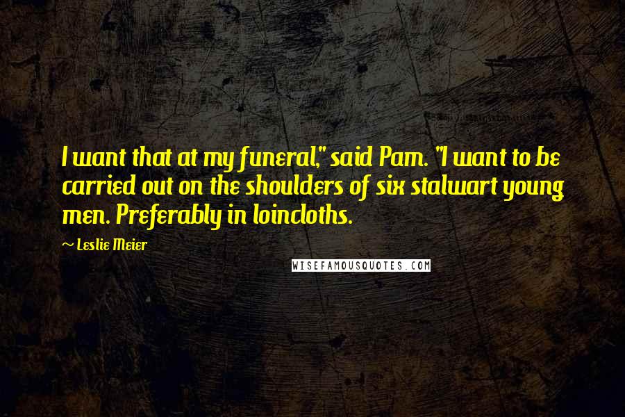 Leslie Meier Quotes: I want that at my funeral," said Pam. "I want to be carried out on the shoulders of six stalwart young men. Preferably in loincloths.