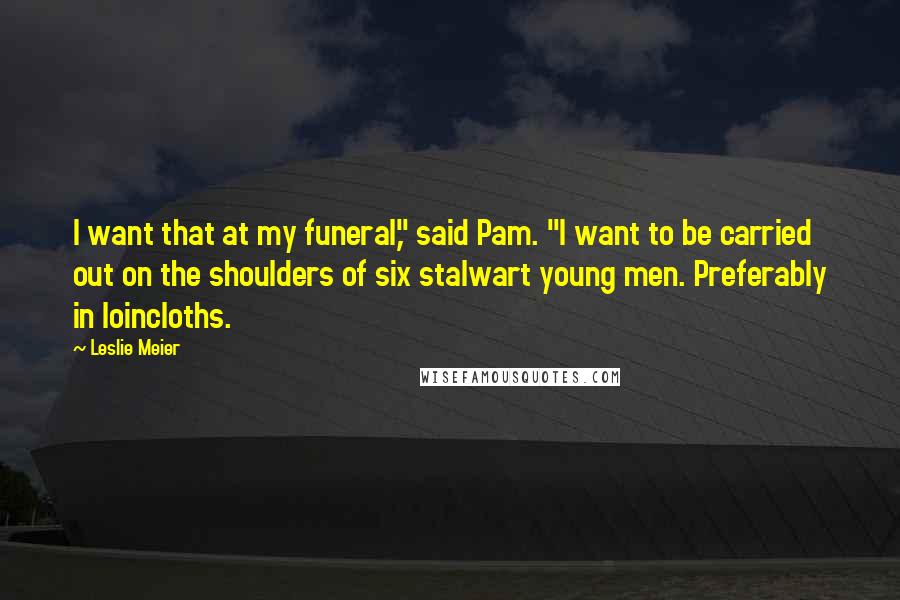 Leslie Meier Quotes: I want that at my funeral," said Pam. "I want to be carried out on the shoulders of six stalwart young men. Preferably in loincloths.