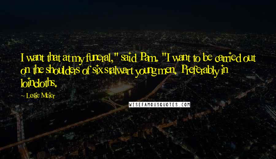 Leslie Meier Quotes: I want that at my funeral," said Pam. "I want to be carried out on the shoulders of six stalwart young men. Preferably in loincloths.