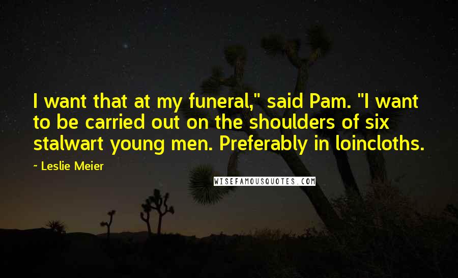 Leslie Meier Quotes: I want that at my funeral," said Pam. "I want to be carried out on the shoulders of six stalwart young men. Preferably in loincloths.