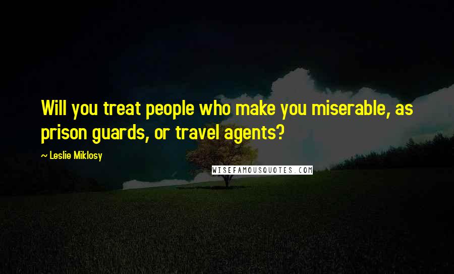 Leslie Miklosy Quotes: Will you treat people who make you miserable, as prison guards, or travel agents?