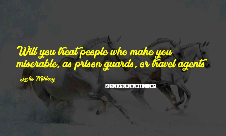 Leslie Miklosy Quotes: Will you treat people who make you miserable, as prison guards, or travel agents?