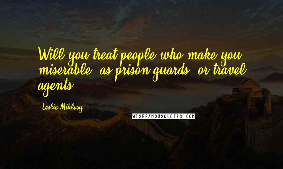 Leslie Miklosy Quotes: Will you treat people who make you miserable, as prison guards, or travel agents?