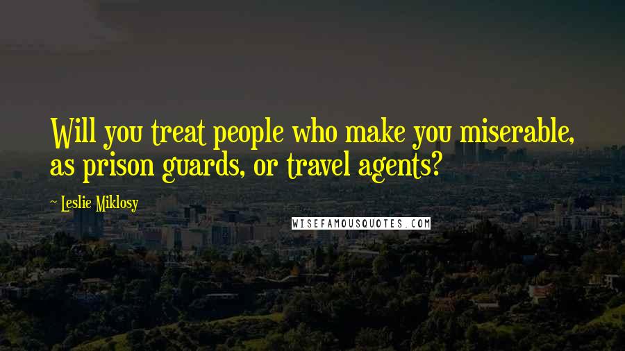 Leslie Miklosy Quotes: Will you treat people who make you miserable, as prison guards, or travel agents?