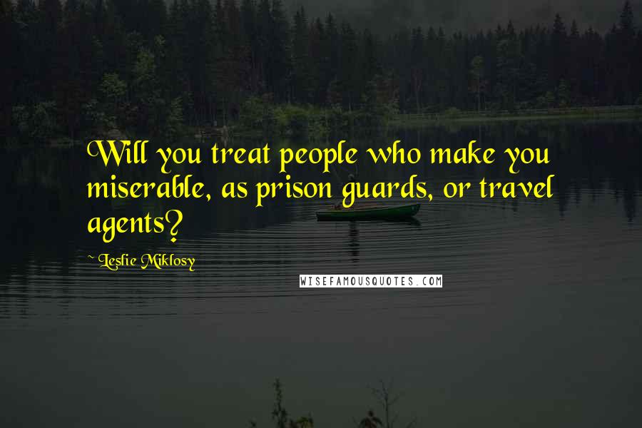 Leslie Miklosy Quotes: Will you treat people who make you miserable, as prison guards, or travel agents?