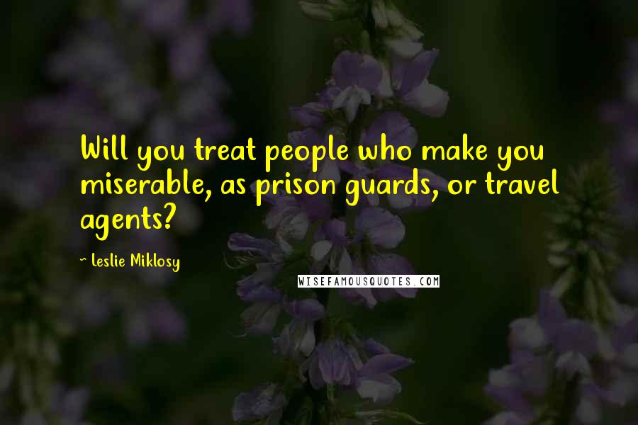 Leslie Miklosy Quotes: Will you treat people who make you miserable, as prison guards, or travel agents?