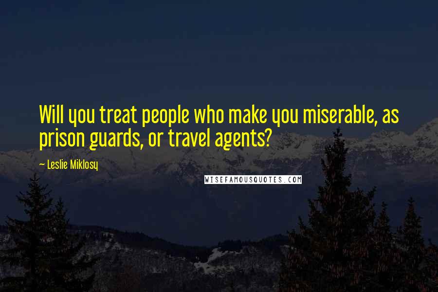 Leslie Miklosy Quotes: Will you treat people who make you miserable, as prison guards, or travel agents?