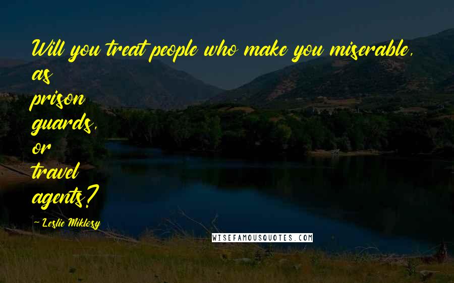 Leslie Miklosy Quotes: Will you treat people who make you miserable, as prison guards, or travel agents?