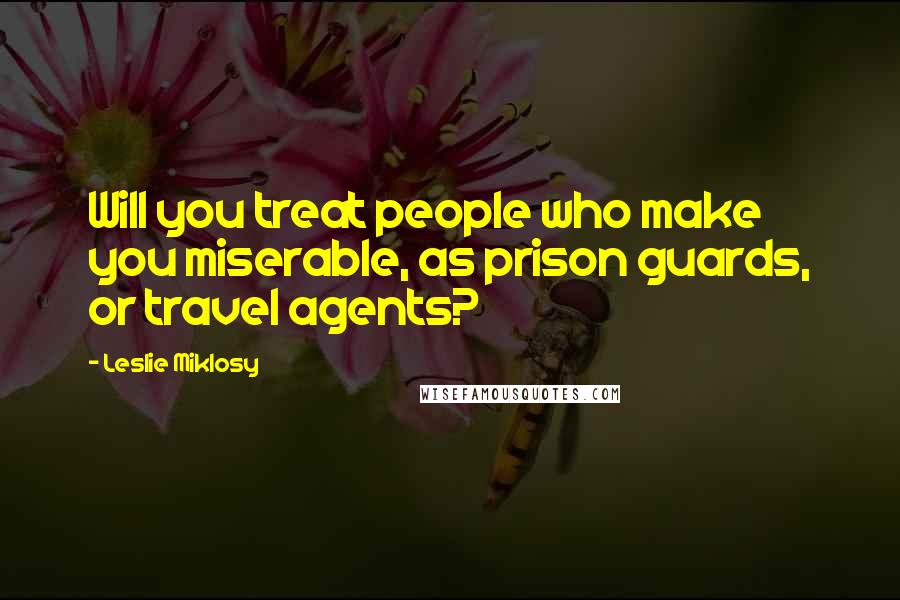 Leslie Miklosy Quotes: Will you treat people who make you miserable, as prison guards, or travel agents?