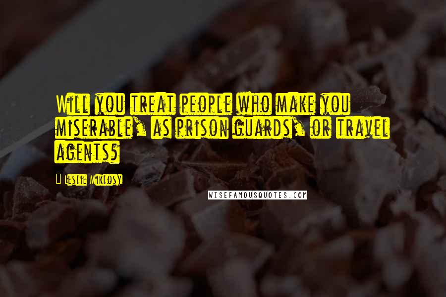 Leslie Miklosy Quotes: Will you treat people who make you miserable, as prison guards, or travel agents?