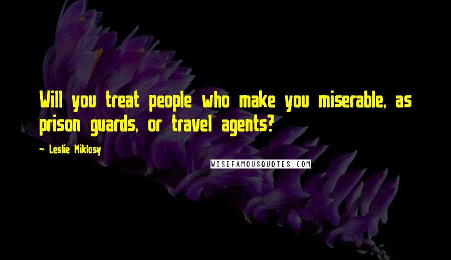 Leslie Miklosy Quotes: Will you treat people who make you miserable, as prison guards, or travel agents?