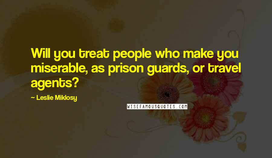 Leslie Miklosy Quotes: Will you treat people who make you miserable, as prison guards, or travel agents?