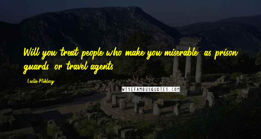 Leslie Miklosy Quotes: Will you treat people who make you miserable, as prison guards, or travel agents?